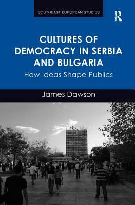 Cultures of Democracy in Serbia and Bulgaria: How Ideas Shape Publics by James Dawson
