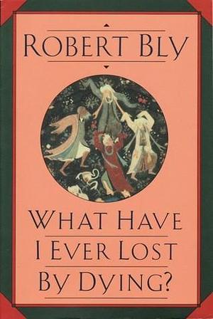 What Have I Ever Lost by Dying?: Collected Prose Poems by Robert Bly, Robert Bly