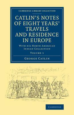 Catlin's Notes of Eight Years' Travels and Residence in Europe: Volume 1: With His North American Indian Collection by George Catlin