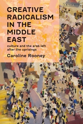 Creative Radicalism in the Middle East: Culture and the Arab Left After the Uprisings by Caroline Rooney