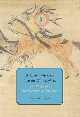 A Lakota War Book from the Little Bighorn: The Pictographic "autobiography of Half Moon" by Castle McLaughlin