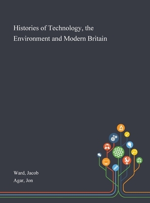 Histories of Technology, the Environment and Modern Britain by Jacob Ward, Jon Agar