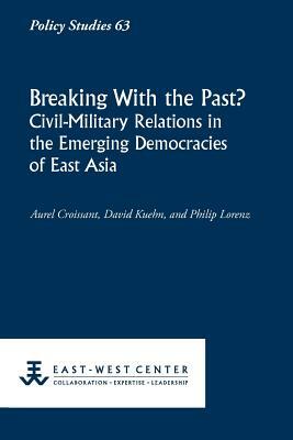 Breaking with the Past? Civil-Military Relations in the Emerging Democracies of East Asia by Aurel Croissant, Philip Lorenz, David Kuehn