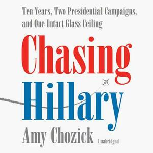 Chasing Hillary: Ten Years, Two Presidential Campaigns and One Intact Glass Ceiling by Amy Chozick