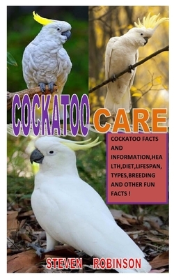 Cockatoo Care: Cockatoo Facts And Information, Health, Diet, Lifespan, Types, Breeding And Other Fun Fact by Steven Robinson