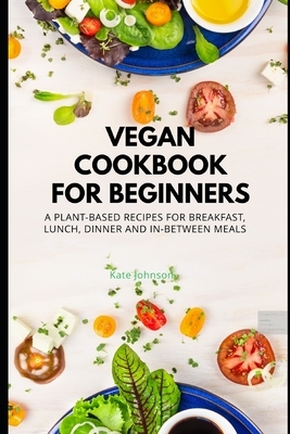 Vegan Cookbook for Bignners: A Plant-based recipes for Breakfast, Lunch, Dinner and In-between Meals by Kate Johnson