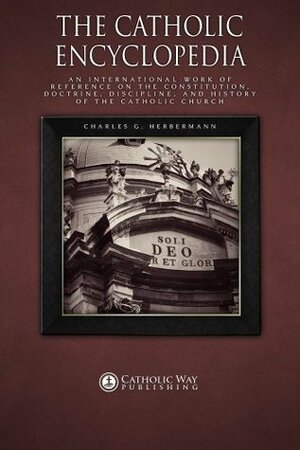 The Catholic Encyclopedia: An International Work of Reference on the Constitution, Doctrine, Discipline, and History of the Catholic Church by Charles G. Herbermann, Catholic Way Publishing