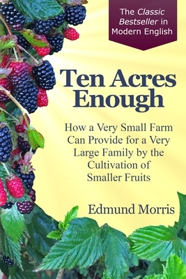 Ten Acres Enough: How a very small farm can provide for a very large family by the cultivation of smaller fruits by Edmund Morris