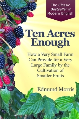 Ten Acres Enough: How a very small farm can provide for a very large family by the cultivation of smaller fruits by Edmund Morris