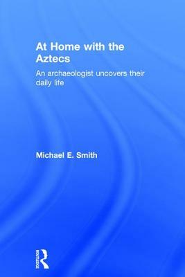 At Home with the Aztecs: An Archaeologist Uncovers Their Daily Life by Michael Smith