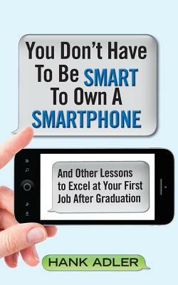 You Don't Have To Be Smart To Own A Smartphone: And Other Lessons to Excel at Your First Job After Graduation by Hank Adler