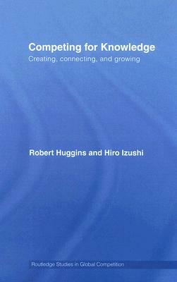 Competing for Knowledge: Creating, Connecting and Growing by Robert A. Huggins, Hiro Izushi