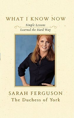 What I Know Now: Simple Lessons Learned the Hard Way by Sarah Ferguson