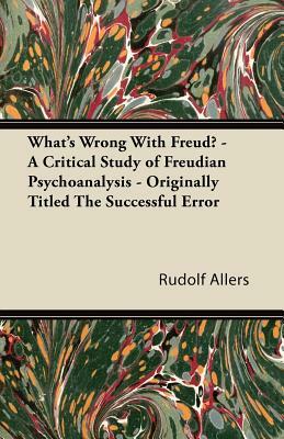 What's Wrong With Freud? - A Critical Study of Freudian Psychoanalysis - Originally Titled The Successful Error by Rudolf Allers