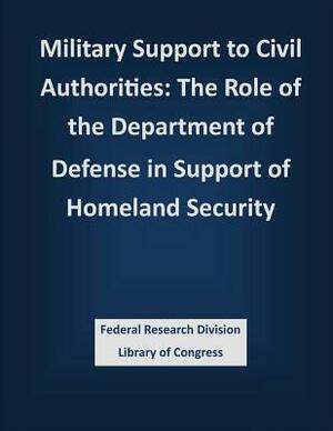 Military Support to Civil Authorities: The Role of the Department of Defense in Support of Homeland Security by Federal Research Division Library of Con