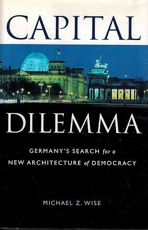 Capital Dilemma:: Germany's Search for a New Architecture of Democracy by Michael Z. Wise
