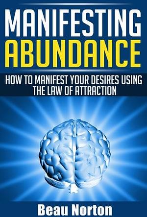 Manifesting Abundance: How to Manifest Your Desires Using the Law of Attraction by Beau Norton