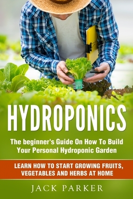 Hydroponics: The Beginner's Guide On How To Build Your Personal Hydroponic Garden. Learn How to Start Growing Fruits, Vegetables an by Jack Parker