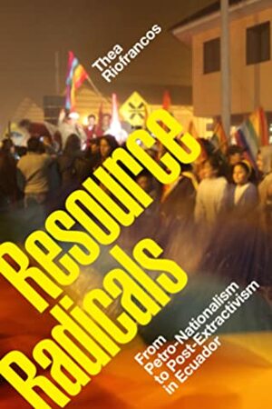 Resource Radicals: From Petro-Nationalism to Post-Extractivism in Ecuador by Thea Riofrancos