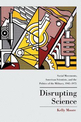 Disrupting Science: Social Movements, American Scientists, and the Politics of the Military, 1945-1975 by Kelly Moore