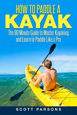 How to Paddle a Kayak: The 90 Minute Guide to Master Kayaking and Learn to Paddle Like a Pro by Scott Parsons