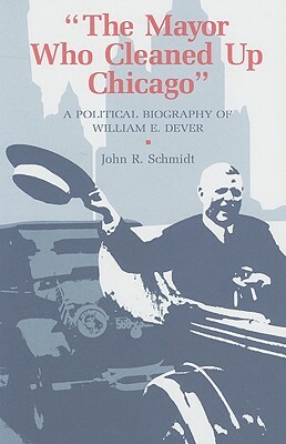 Mayor Who Cleaned Up Chicago: A Political Biography of William E. Dever by Steven Schlossman