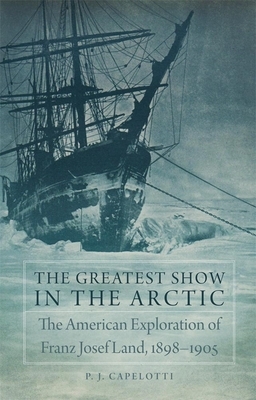 The Greatest Show in the Arctic, Volume 82: The American Exploration of Franz Josef Land, 1898-1905 by P.J. Capelotti