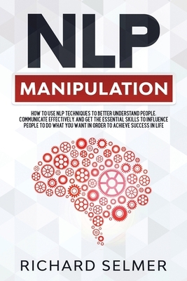 NLP Manipulation: How to Use NLP Techniques to Better Understand People, Communicate Effectively, and Get the Essential Skills to Influe by Richard Selmer