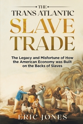 The Trans Atlantic Slave Trade: The Legacy and Misfortune of How the American Economy was Built on the Backs of Slaves by Eric Jones