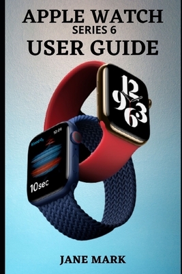 APPLE WATCH series 6 USER GUIDE: A Complete Step By Step Manual For Beginners And Pros On How To Setup, Manage, Troubleshoot Your Apple Watch With Eas by Jane Mark