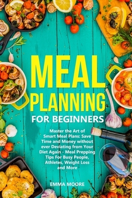 Meal Planning for Beginners: Master the Art of Smart Meal Plans: Save Time and Money without ever Deviating from Your Diet Again - Meal Prepping Ti by Emma Moore