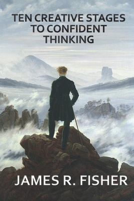 Ten Creative Stages to Confident Thinking! by James Raymond Fisher, James Fisher