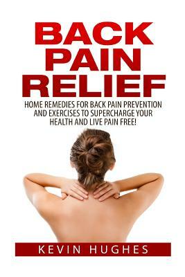 Back Pain Relief: Home Remedies for Back Pain Prevention and Exercises to Supercharge Your Health and Live Pain Free! by Kevin Hughes