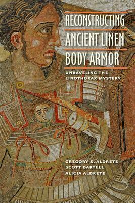 Reconstructing Ancient Linen Body Armor: Unraveling the Linothorax Mystery by Alicia Aldrete, Scott M. Bartell, Gregory S. Aldrete