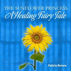 The Sunflower Princess: A Healing Fairy Tale by Felicia Brown
