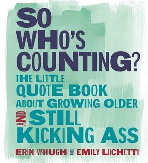 So Who's Counting?: The Little Quote Book about Growing Older and Still Kicking Ass by Erin McHugh, Emily Luchetti