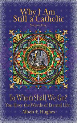 Why I Am Still a Catholic: To Whom Shall We Go? You Have the Words of Eternal Life by Albert E. Hughes