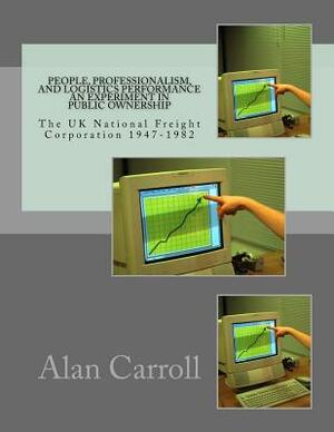 People, Professionalism, And Logistics Performance An Experiment In Public Ownership: The UK National Freight Corporation 1947-1982 by Alan Carroll