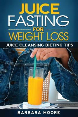 Juice Fasting For Weight Loss: Juice Cleansing Dieting Tips by Barbara Moore