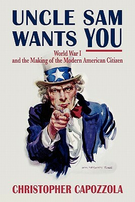 Uncle Sam Wants You: World War I and the Making of the Modern American Citizen by Christopher Capozzola