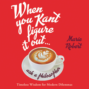 When You Kant Figure It Out, Ask a Philosopher: Timeless Wisdom for Modern Dilemmas by Marie Robert