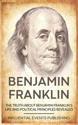 Benjamin Franklin: The Truth about Benjamin Franklin's Life and Political Principles Revealed by Publishing Influential Events