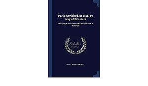 Paris Revisited, in 1815, by Way of Brussels: Including a Walk Over the Field of Battle at Waterloo by John Scott