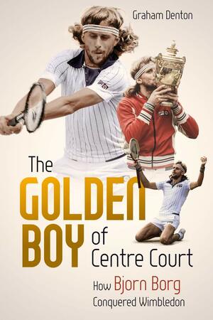 The Golden Boy of Centre Court: How Bjorn Borg Conquered Wimbledon by Graham Denton