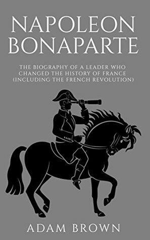 Napoleon Bonaparte: The Biography of a Leader Who Changed the History of France by Adam Brown