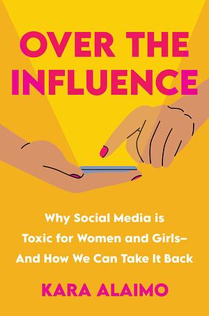 Over the Influence: Why Social Media is Toxic for Women and Girls - And How We Can Take it Back by Kara Alaimo, Kara Alaimo