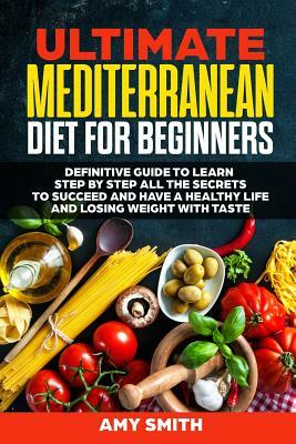 The Ultimate Mediterranean Diet for Beginners: Definitive Guide to Learn Step by Step All the Secrets to Succeed and Have a Healthy Life and Losing We by Amy Smith