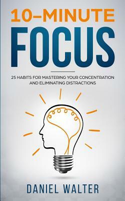 10-Minute Focus: 25 Habits for Mastering Your Concentration and Eliminating Distractions by Daniel Walter