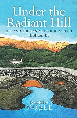 Under the Radiant Hill: Life and the Land in Northwest Scotland by Robin Noble