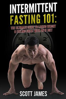 Intermittent Fasting 101: The Ultimate Guide to Losing Weight & Feeling Great with an IF Diet by Scott James